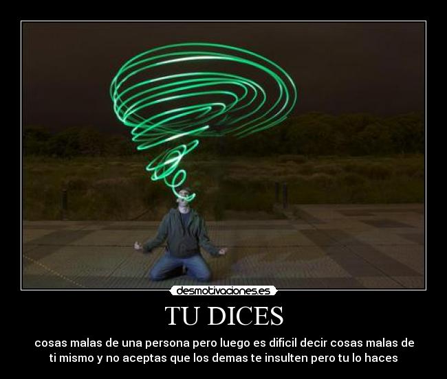 TU DICES - cosas malas de una persona pero luego es dificil decir cosas malas de
ti mismo y no aceptas que los demas te insulten pero tu lo haces
