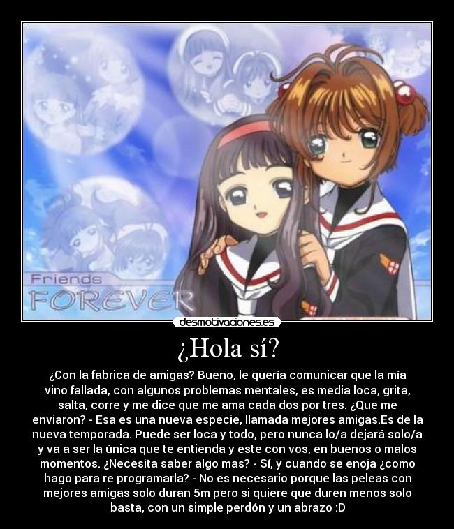 ¿Hola sí? - ¿Con la fabrica de amigas? Bueno, le quería comunicar que la mía
vino fallada, con algunos problemas mentales, es media loca, grita,
salta, corre y me dice que me ama cada dos por tres. ¿Que me
enviaron? - Esa es una nueva especie, llamada mejores amigas.Es de la
nueva temporada. Puede ser loca y todo, pero nunca lo/a dejará solo/a
y va a ser la única que te entienda y este con vos, en buenos o malos
momentos. ¿Necesita saber algo mas? - Sí, y cuando se enoja ¿como
hago para re programarla? - No es necesario porque las peleas con
mejores amigas solo duran 5m pero si quiere que duren menos solo
basta, con un simple perdón y un abrazo :D