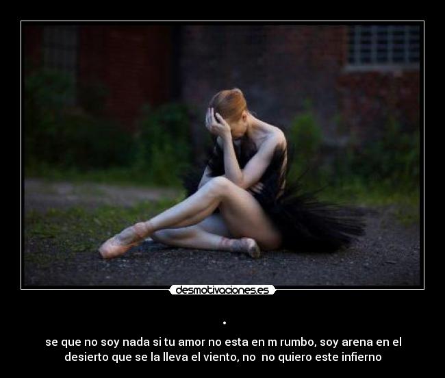 . - se que no soy nada si tu amor no esta en m rumbo, soy arena en el
desierto que se la lleva el viento, no no quiero este infierno