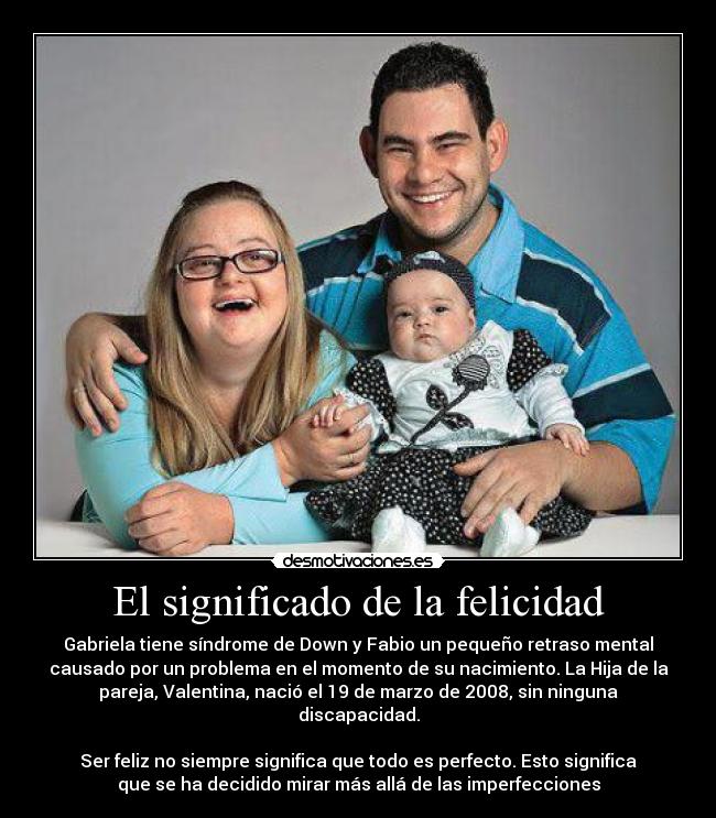 El significado de la felicidad - Gabriela tiene síndrome de Down y Fabio un pequeño retraso mental
causado por un problema en el momento de su nacimiento. La Hija de la
pareja, Valentina, nació el 19 de marzo de 2008, sin ninguna
discapacidad.
Ser feliz no siempre significa que todo es perfecto. Esto significa
que se ha decidido mirar más allá de las imperfecciones