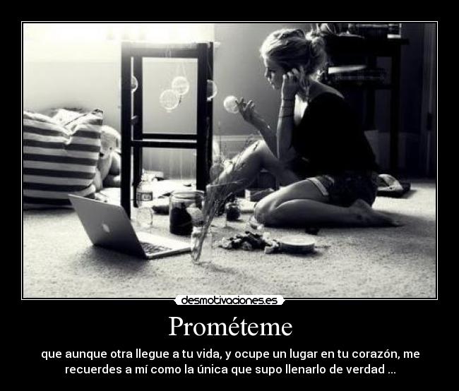 Prométeme - que aunque otra llegue a tu vida, y ocupe un lugar en tu corazón, me
recuerdes a mí como la única que supo llenarlo de verdad ...