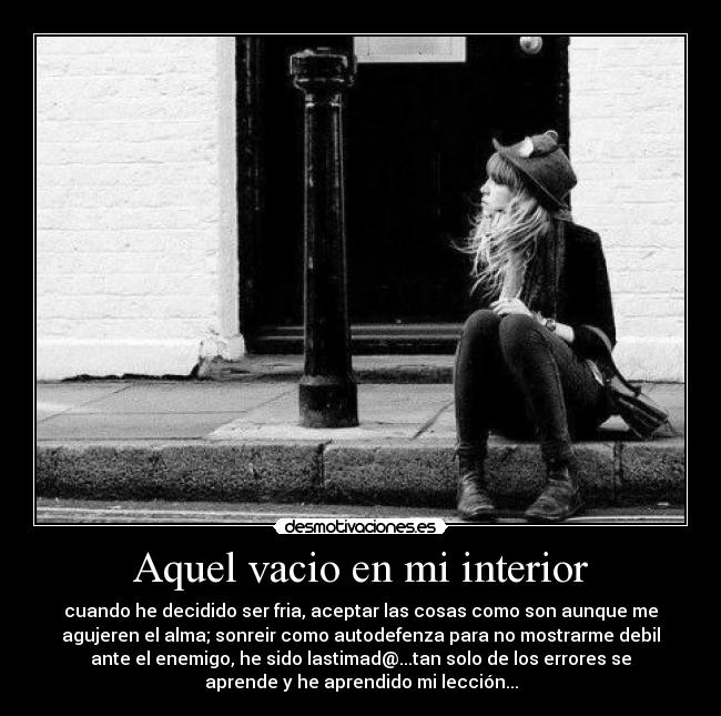 Aquel vacio en mi interior - cuando he decidido ser fria, aceptar las cosas como son aunque me
agujeren el alma; sonreir como autodefenza para no mostrarme debil
ante el enemigo, he sido lastimad@...tan solo de los errores se
aprende y he aprendido mi lección...