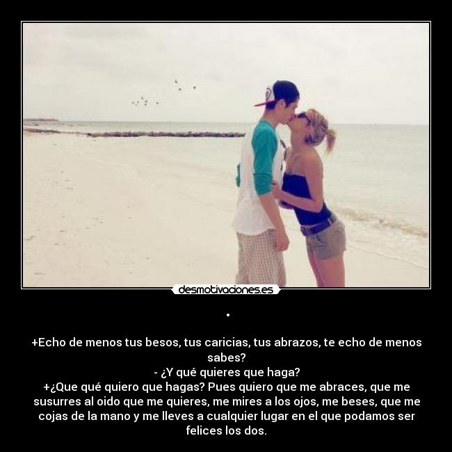 · - +Echo de menos tus besos, tus caricias, tus abrazos, te echo de menos
sabes?
- ¿Y qué quieres que haga?
+¿Que qué quiero que hagas? Pues quiero que me abraces, que me
susurres al oido que me quieres, me mires a los ojos, me beses, que me
cojas de la mano y me lleves a cualquier lugar en el que podamos ser
felices los dos.