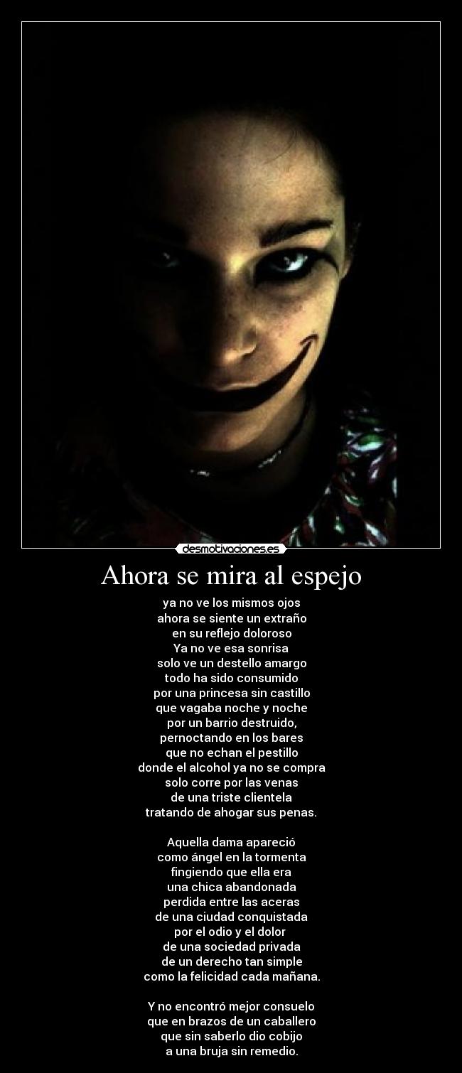 Ahora se mira al espejo - ya no ve los mismos ojos
ahora se siente un extraño
en su reflejo doloroso
Ya no ve esa sonrisa
solo ve un destello amargo
todo ha sido consumido
por una princesa sin castillo
que vagaba noche y noche
por un barrio destruido,
pernoctando en los bares
que no echan el pestillo
donde el alcohol ya no se compra
solo corre por las venas
de una triste clientela
tratando de ahogar sus penas.

Aquella dama apareció
como ángel en la tormenta
fingiendo que ella era
una chica abandonada
perdida entre las aceras
de una ciudad conquistada
por el odio y el dolor 
de una sociedad privada
de un derecho tan simple
como la felicidad cada mañana.

Y no encontró mejor consuelo
que en brazos de un caballero
que sin saberlo dio cobijo
a una bruja sin remedio.