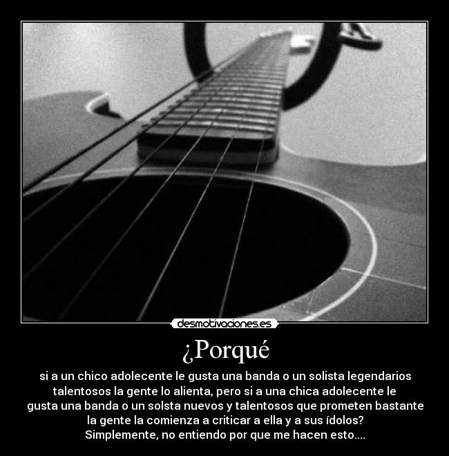 ¿Porqué - si a un chico adolecente le gusta una banda o un solista legendarios
talentosos la gente lo alienta, pero si a una chica adolecente le
gusta una banda o un solsta nuevos y talentosos que prometen bastante
la gente la comienza a criticar a ella y a sus ídolos?
Simplemente, no entiendo por que me hacen esto....