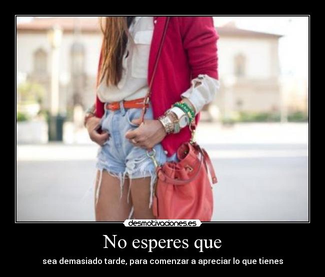 No esperes que - sea demasiado tarde, para comenzar a apreciar lo que tienes