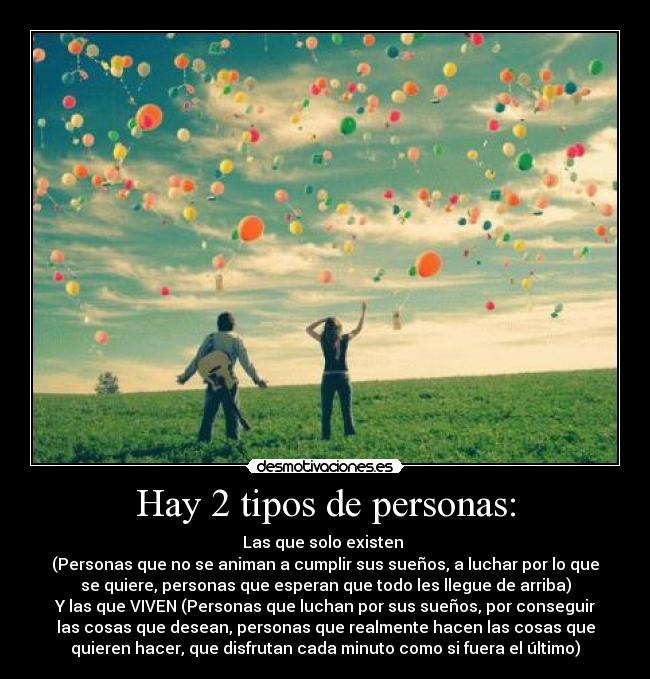 Hay 2 tipos de personas: - Las que solo existen 
(Personas que no se animan a cumplir sus sueños, a luchar por lo que
se quiere, personas que esperan que todo les llegue de arriba)
Y las que VIVEN (Personas que luchan por sus sueños, por conseguir
las cosas que desean, personas que realmente hacen las cosas que
quieren hacer, que disfrutan cada minuto como si fuera el último)