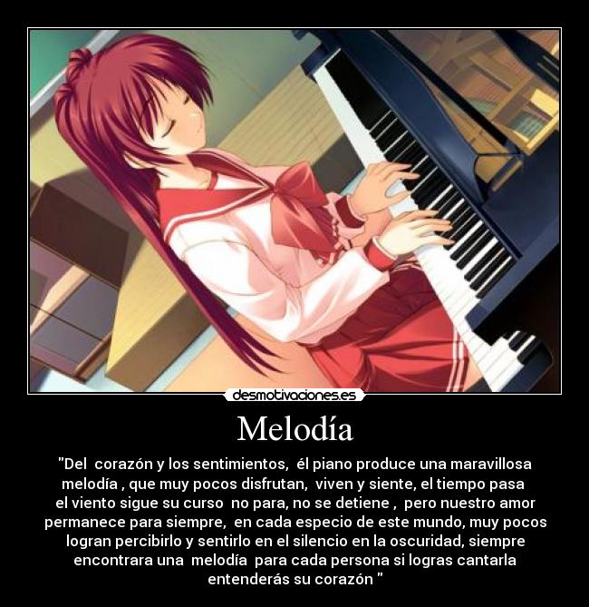 Melodía - Del corazón y los sentimientos, él piano produce una maravillosa
melodía , que muy pocos disfrutan, viven y siente, el tiempo pasa
el viento sigue su curso no para, no se detiene , pero nuestro amor
permanece para siempre, en cada especio de este mundo, muy pocos
logran percibirlo y sentirlo en el silencio en la oscuridad, siempre
encontrara una melodía para cada persona si logras cantarla
entenderás su corazón