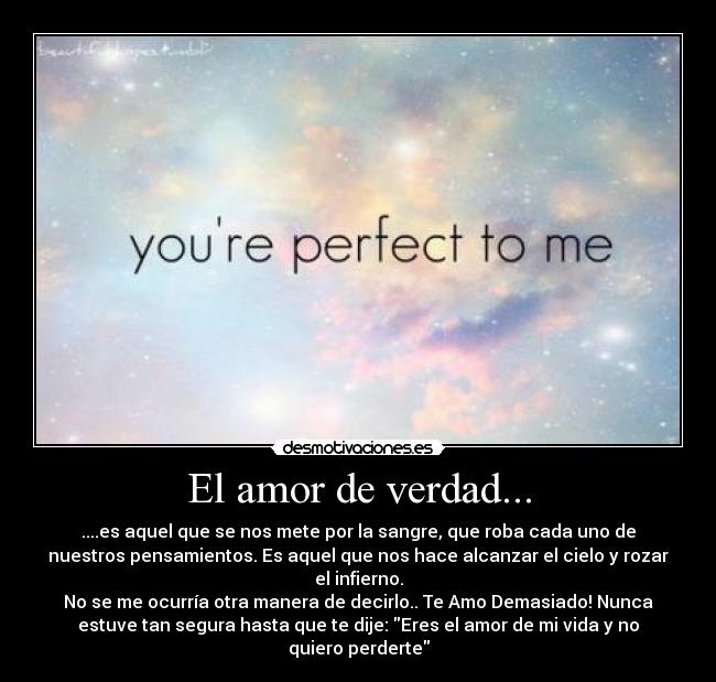 El amor de verdad... - ....es aquel que se nos mete por la sangre, que roba cada uno de
nuestros pensamientos. Es aquel que nos hace alcanzar el cielo y rozar
el infierno.
No se me ocurría otra manera de decirlo.. Te Amo Demasiado! Nunca
estuve tan segura hasta que te dije: Eres el amor de mi vida y no
quiero perderte
