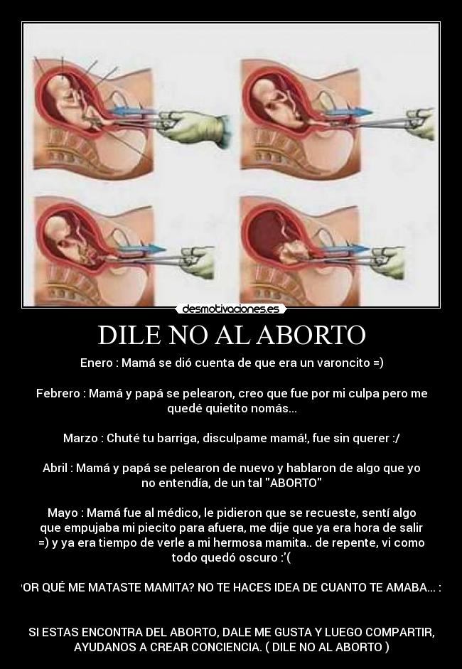 DILE NO AL ABORTO - Enero : Mamá se dió cuenta de que era un varoncito =)

Febrero : Mamá y papá se pelearon, creo que fue por mi culpa pero me
quedé quietito nomás...

Marzo : Chuté tu barriga, disculpame mamá!, fue sin querer :/

Abril : Mamá y papá se pelearon de nuevo y hablaron de algo que yo
no entendía, de un tal ABORTO

Mayo : Mamá fue al médico, le pidieron que se recueste, sentí algo
que empujaba mi piecito para afuera, me dije que ya era hora de salir
=) y ya era tiempo de verle a mi hermosa mamita.. de repente, vi como
todo quedó oscuro :(

POR QUÉ ME MATASTE MAMITA? NO TE HACES IDEA DE CUANTO TE AMABA... :(


SI ESTAS ENCONTRA DEL ABORTO, DALE ME GUSTA Y LUEGO COMPARTIR,
AYUDANOS A CREAR CONCIENCIA. ( DILE NO AL ABORTO )