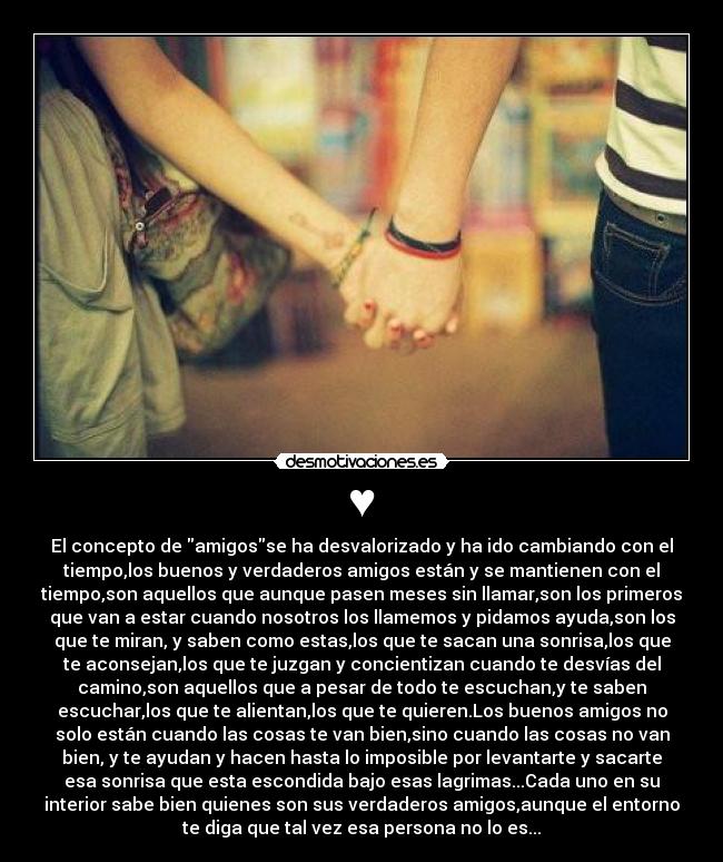 ♥ - El concepto de amigosse ha desvalorizado y ha ido cambiando con el
tiempo,los buenos y verdaderos amigos están y se mantienen con el
tiempo,son aquellos que aunque pasen meses sin llamar,son los primeros
que van a estar cuando nosotros los llamemos y pidamos ayuda,son los
que te miran, y saben como estas,los que te sacan una sonrisa,los que
te aconsejan,los que te juzgan y concientizan cuando te desvías del
camino,son aquellos que a pesar de todo te escuchan,y te saben
escuchar,los que te alientan,los que te quieren.Los buenos amigos no
solo están cuando las cosas te van bien,sino cuando las cosas no van
bien, y te ayudan y hacen hasta lo imposible por levantarte y sacarte
esa sonrisa que esta escondida bajo esas lagrimas...Cada uno en su
interior sabe bien quienes son sus verdaderos amigos,aunque el entorno
te diga que tal vez esa persona no lo es...♥