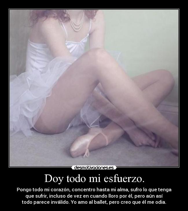 Doy todo mi esfuerzo. - Pongo todo mi corazón, concentro hasta mi alma, sufro lo que tenga
que sufrir, incluso de vez en cuando lloro por él, pero aún así
todo parece inválido. Yo amo al ballet, pero creo que él me odia.