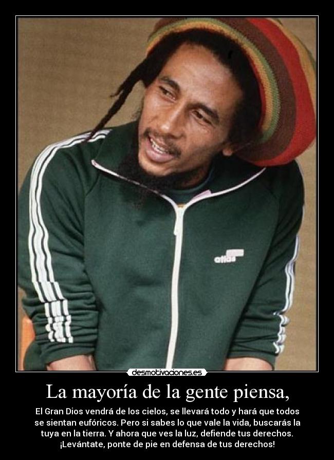 La mayoría de la gente piensa, - El Gran Dios vendrá de los cielos, se llevará todo y hará que todos
se sientan eufóricos. Pero si sabes lo que vale la vida, buscarás la
tuya en la tierra. Y ahora que ves la luz, defiende tus derechos.
¡Levántate, ponte de pie en defensa de tus derechos!