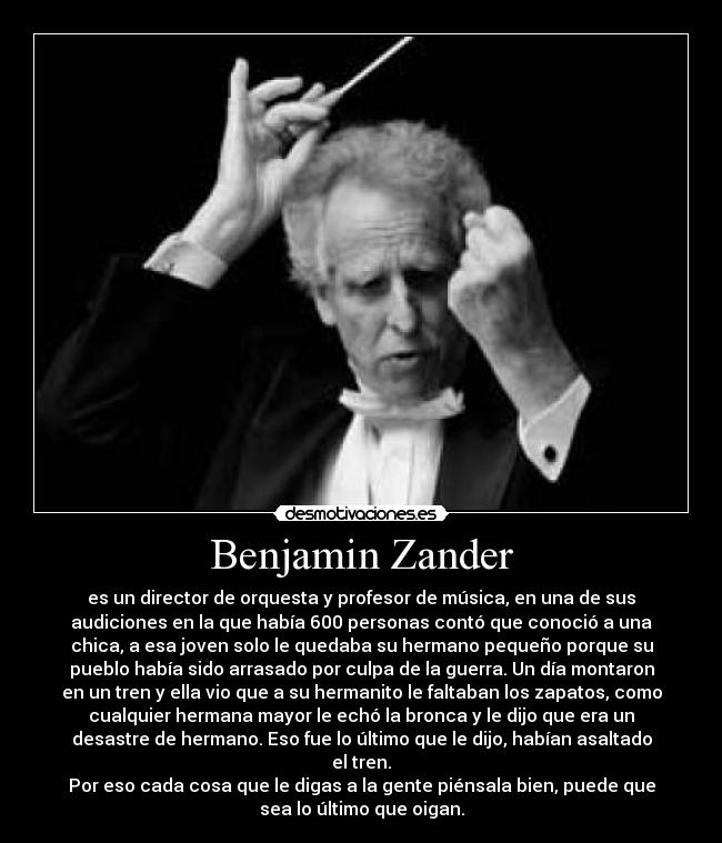 Benjamin Zander - es un director de orquesta y profesor de música, en una de sus
audiciones en la que había 600 personas contó que conoció a una
chica, a esa joven solo le quedaba su hermano pequeño porque su
pueblo había sido arrasado por culpa de la guerra. Un día montaron
en un tren y ella vio que a su hermanito le faltaban los zapatos, como
cualquier hermana mayor le echó la bronca y le dijo que era un
desastre de hermano. Eso fue lo último que le dijo, habían asaltado
el tren.
Por eso cada cosa que le digas a la gente piénsala bien, puede que
sea lo último que oigan.