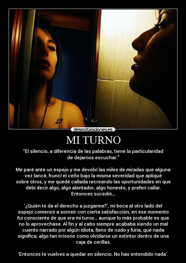 MI TURNO - “El silencio, a diferencia de las palabras, tiene la particularidad
de dejarnos escuchar.”
Me paré ante un espejo y me devolví las miles de miradas que alguna
vez lancé, fruncí el ceño bajo la misma severidad que apliqué
sobre otros, y me quedé callada recreando las oportunidades en que
debí decir algo, algo alentador, algo honesto, y preferí callar.
Entonces sucedió…
‘¿Quién te da el derecho a juzgarme?’, mi boca al otro lado del
espejo comenzó a sonreír con cierta satisfacción, en ese momento
fui consciente de que era mi turno… aunque lo más probable es que
no lo aprovechase. Al fin y al cabo siempre acababa siendo un mal
cuento narrado por algún idiota, lleno de ruido y furia, que nada
significa, algo tan irrisorio como olvidarse un extintor dentro de una
caja de cerillas.
‘Entonces te vuelves a quedar en silencio. No has entendido nada’.