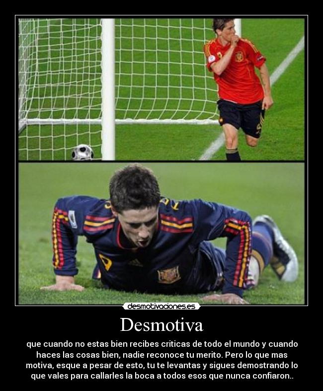 Desmotiva - que cuando no estas bien recibes criticas de todo el mundo y cuando
haces las cosas bien, nadie reconoce tu merito. Pero lo que mas
motiva, esque a pesar de esto, tu te levantas y sigues demostrando lo
que vales para callarles la boca a todos esos que nunca confiaron..