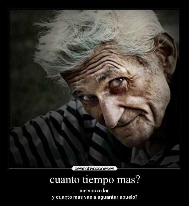 cuanto tiempo mas? - me vas a dar 
y cuanto mas vas a aguantar abuelo?