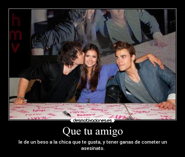 Que tu amigo - le de un beso a la chica que te gusta, y tener ganas de cometer un asesinato.
