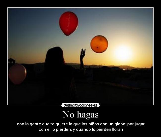 No hagas - con la gente que te quiere lo que los niños con un globo: por jugar
con él lo pierden, y cuando lo pierden lloran