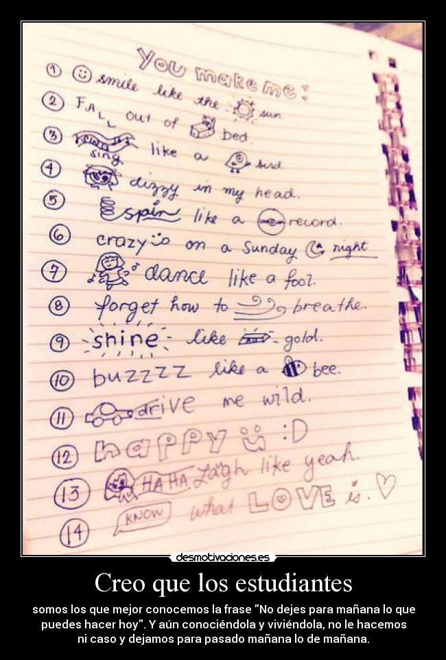 Creo que los estudiantes - somos los que mejor conocemos la frase No dejes para mañana lo que
puedes hacer hoy. Y aún conociéndola y viviéndola, no le hacemos
ni caso y dejamos para pasado mañana lo de mañana.