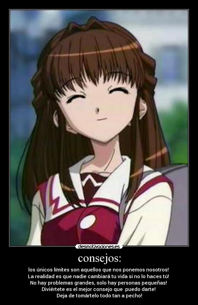 consejos: - los únicos límites son aquellos que nos ponemos nosotros!
La realidad es que nadie cambiará tu vida si no lo haces tú!
No hay problemas grandes, solo hay personas pequeñas!
Diviértete es el mejor consejo que puedo darte!
Deja de tomártelo todo tan a pecho!