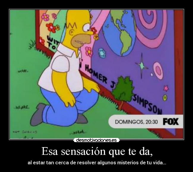 Esa sensación que te da, - al estar tan cerca de resolver algunos misterios de tu vida...