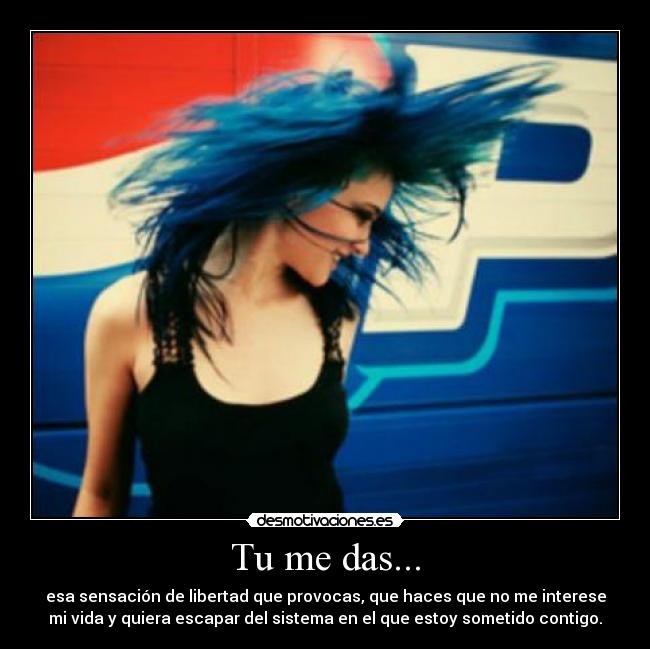 Tu me das... - esa sensación de libertad que provocas, que haces que no me interese
mi vida y quiera escapar del sistema en el que estoy sometido contigo.