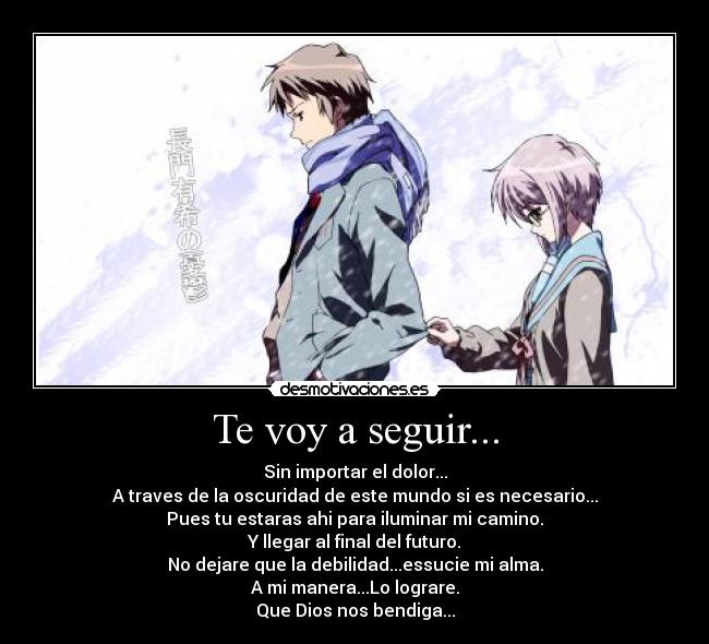 Te voy a seguir... - Sin importar el dolor...
A traves de la oscuridad de este mundo si es necesario...
Pues tu estaras ahi para iluminar mi camino.
Y llegar al final del futuro.
No dejare que la debilidad...essucie mi alma.
A mi manera...Lo lograre.
Que Dios nos bendiga...
