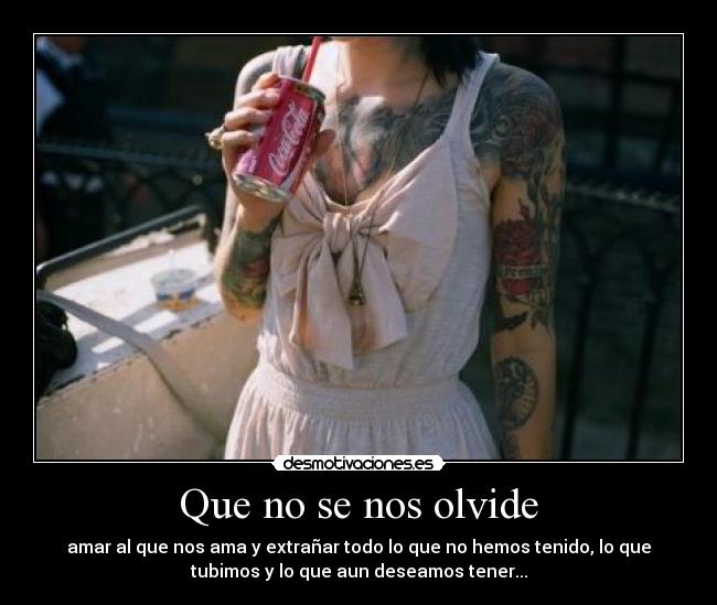 Que no se nos olvide - amar al que nos ama y extrañar todo lo que no hemos tenido, lo que
tubimos y lo que aun deseamos tener...