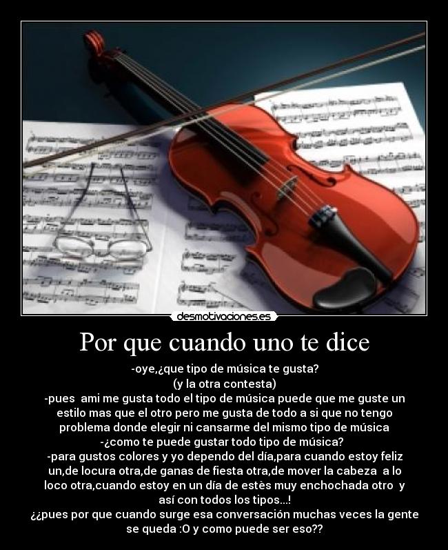 Por que cuando uno te dice - -oye,¿que tipo de música te gusta?
(y la otra contesta)
-pues  ami me gusta todo el tipo de música puede que me guste un
estilo mas que el otro pero me gusta de todo a si que no tengo
problema donde elegir ni cansarme del mismo tipo de música
-¿como te puede gustar todo tipo de música?  
-para gustos colores y yo dependo del día,para cuando estoy feliz
un,de locura otra,de ganas de fiesta otra,de mover la cabeza  a lo
loco otra,cuando estoy en un día de estès muy enchochada otro  y
así con todos los tipos...!
¿¿pues por que cuando surge esa conversación muchas veces la gente
se queda :O y como puede ser eso??