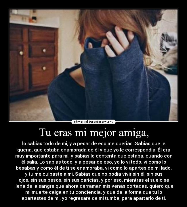 Tu eras mi mejor amiga, - lo sabias todo de mi, y a pesar de eso me querias. Sabias que le
queria, que estaba enamorada de él y que yo le correspondia. Él era
muy importante para mi, y sabias lo contenta que estaba, cuando con
él salia. Lo sabias todo, y a pesar de eso, yo lo vi todo, vi como lo
besabas y como él de ti se enamoraba, vi como lo apartes de mi lado,
y tu me culpaste a mi. Sabias que no podia vivir sin él, sin sus
ojos, sin sus besos, sin sus caricias, y por eso, mientras el suelo se
llena de la sangre que ahora derraman mis venas cortadas, quiero que
mi muerte caiga en tu conciencia, y que de la forma que tu lo
apartastes de mi, yo regresare de mi tumba, para apartarlo de ti.