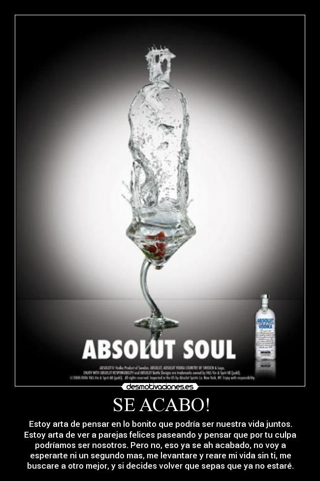SE ACABO! - Estoy arta de pensar en lo bonito que podría ser nuestra vida juntos.
Estoy arta de ver a parejas felices paseando y pensar que por tu culpa
podríamos ser nosotros. Pero no, eso ya se ah acabado, no voy a
esperarte ni un segundo mas, me levantare y reare mi vida sin ti, me
buscare a otro mejor, y si decides volver que sepas que ya no estaré.