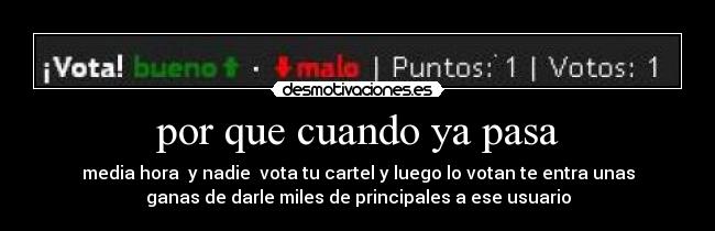 por que cuando ya pasa - media hora y nadie vota tu cartel y luego lo votan te entra unas
ganas de darle miles de principales a ese usuario
