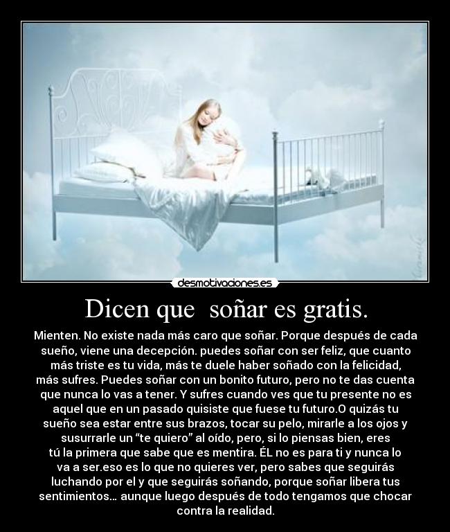 Dicen que  soñar es gratis. - Mienten. No existe nada más caro que soñar. Porque después de cada
sueño, viene una decepción. puedes soñar con ser feliz, que cuanto
más triste es tu vida, más te duele haber soñado con la felicidad,
más sufres. Puedes soñar con un bonito futuro, pero no te das cuenta
que nunca lo vas a tener. Y sufres cuando ves que tu presente no es
aquel que en un pasado quisiste que fuese tu futuro.O quizás tu
sueño sea estar entre sus brazos, tocar su pelo, mirarle a los ojos y
susurrarle un “te quiero” al oído, pero, si lo piensas bien, eres
tú la primera que sabe que es mentira. ÉL no es para ti y nunca lo
va a ser.eso es lo que no quieres ver, pero sabes que seguirás
luchando por el y que seguirás soñando, porque soñar libera tus
sentimientos… aunque luego después de todo tengamos que chocar
contra la realidad.