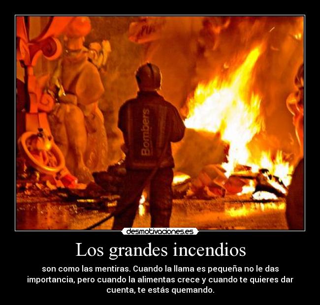 Los grandes incendios - son como las mentiras. Cuando la llama es pequeña no le das
importancia, pero cuando la alimentas crece y cuando te quieres dar
cuenta, te estás quemando.