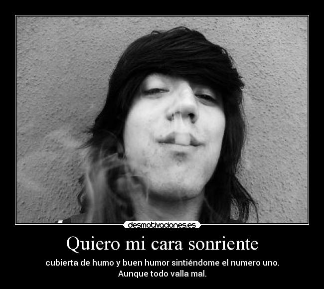 Quiero mi cara sonriente - cubierta de humo y buen humor sintiéndome el numero uno.
Aunque todo valla mal.