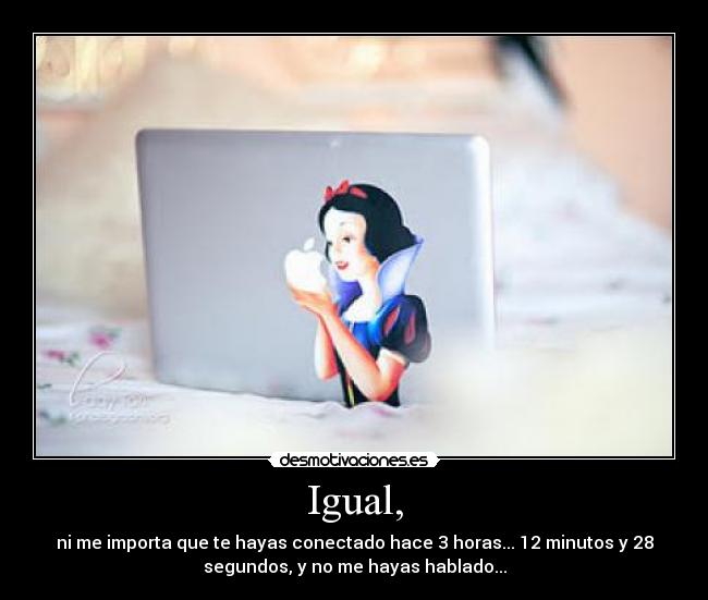 Igual, - ni me importa que te hayas conectado hace 3 horas... 12 minutos y 28
segundos, y no me hayas hablado...