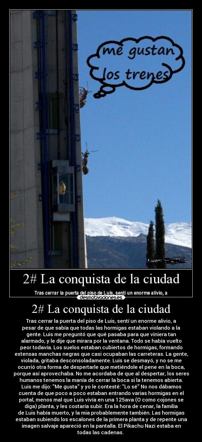 2# La conquista de la ciudad - Tras cerrar la puerta del piso de Luis, sentí un enorme alivio, a
pesar de que sabía que todas las hormigas estaban violando a la
gente. Luis me preguntó que qué pasaba para que viniera tan
alarmado, y le dije que mirara por la ventana. Todo se había vuelto
peor todavía. Los suelos estaban cubiertos de hormigas, formando
extensas manchas negras que casi ocupaban las carreteras. La gente,
violada, gritaba desconsoladamente. Luis se desmayó, y no se me
ocurrió otra forma de despertarle que metiéndole el pene en la boca,
porque así aprovechaba. No me acordaba de que al despertar, los seres
humanos tenemos la manía de cerrar la boca si la tenemos abierta.
Luis me dijo: Me gusta y yo le contesté: Lo sé No nos dábamos
cuenta de que poco a poco estaban entrando varias hormigas en el
portal, menos mal que Luis vivía en una 125ava (O como cojones se
diga) planta, y les costaría subir. Era la hora de cenar, la familia
de Luis había muerto, y la mia probablemente también. Las hormigas
estaban subiendo los escalones de la primera planta y de repente una
imagen salvaje apareció en la pantalla. El Pikachu Nazi estaba en
todas las cadenas. 