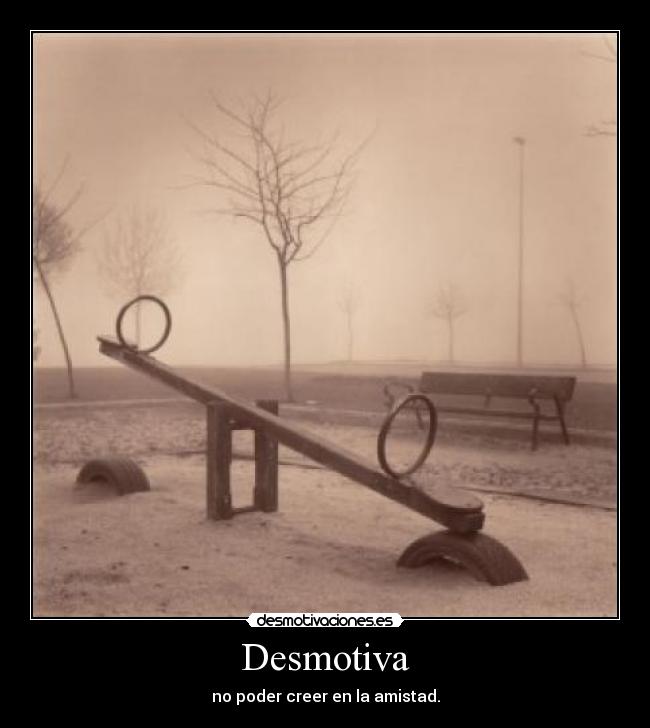 Desmotiva - no poder creer en la amistad.