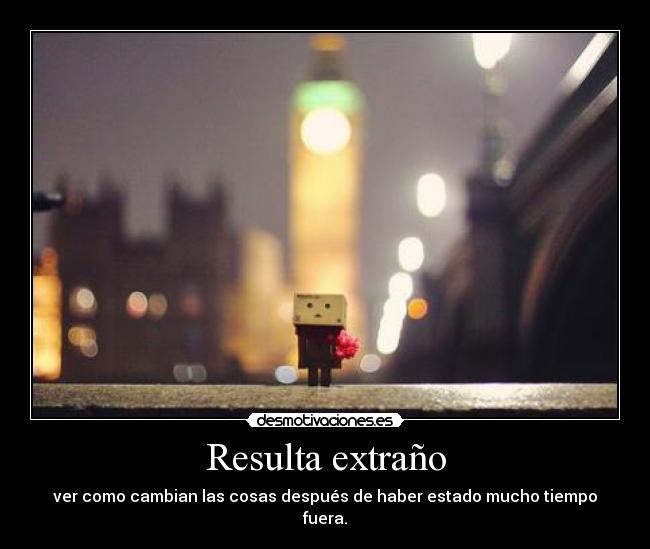 Resulta extraño - ver como cambian las cosas después de haber estado mucho tiempo fuera.