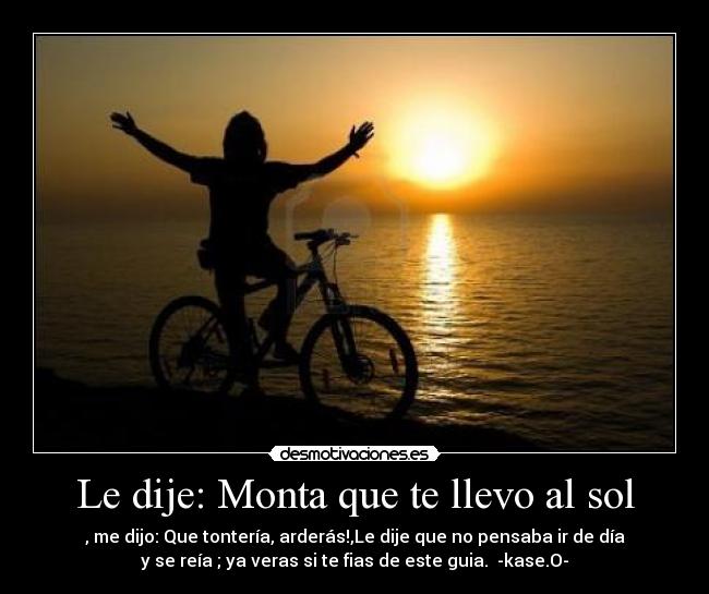 Le dije: Monta que te llevo al sol - , me dijo: Que tontería, arderás!,Le dije que no pensaba ir de día
y se reía ; ya veras si te fias de este guia.  -kase.O-