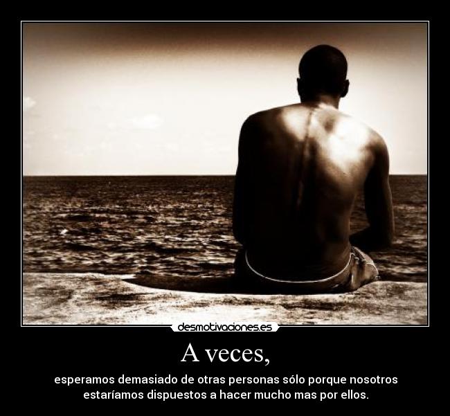 A veces, - esperamos demasiado de otras personas sólo porque nosotros
estaríamos dispuestos a hacer mucho mas por ellos.
