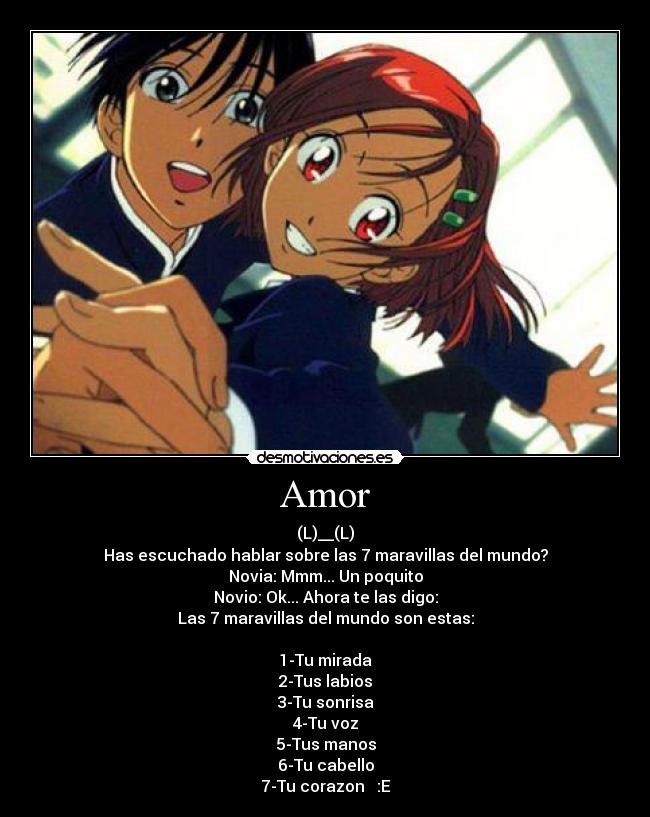 Amor - (L)__(L)
Has escuchado hablar sobre las 7 maravillas del mundo?
Novia: Mmm... Un poquito
Novio: Ok... Ahora te las digo:
Las 7 maravillas del mundo son estas:
1-Tu mirada
2-Tus labios
3-Tu sonrisa
4-Tu voz
5-Tus manos
6-Tu cabello
7-Tu corazon ♥ :E