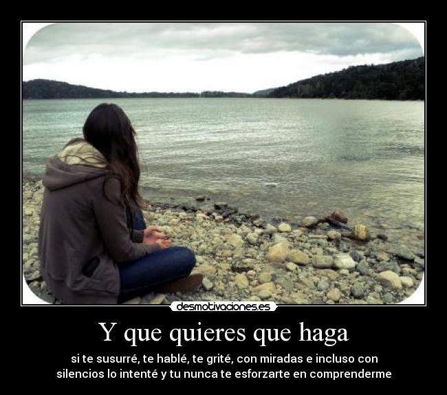 Y que quieres que haga - si te susurré, te hablé, te grité, con miradas e incluso con
silencios lo intenté y tu nunca te esforzarte en comprenderme