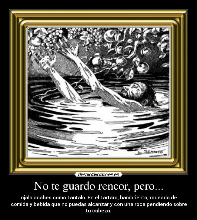 No te guardo rencor, pero... - ojalá acabes como Tántalo. En el Tártaro, hambriento, rodeado de
comida y bebida que no puedas alcanzar y con una roca pendiendo sobre
tu cabeza.