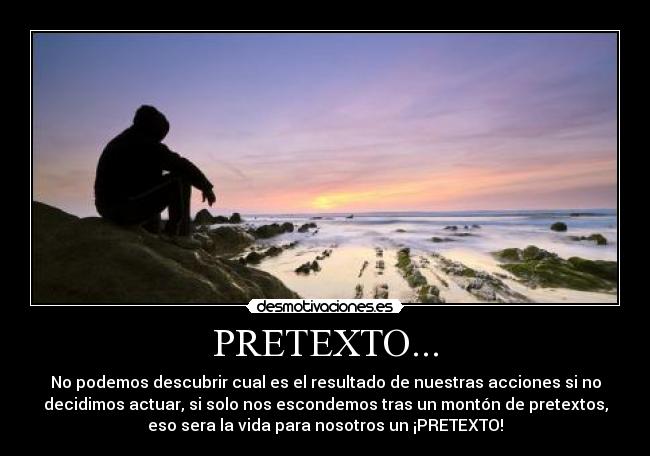 PRETEXTO... - No podemos descubrir cual es el resultado de nuestras acciones si no
decidimos actuar, si solo nos escondemos tras un montón de pretextos,
eso sera la vida para nosotros un ¡PRETEXTO!