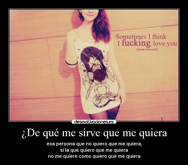 ¿De qué me sirve que me quiera - esa persona que no quiero que me quiera,
si la que quiero que me quiera
no me quiere como quiero que me quiera
