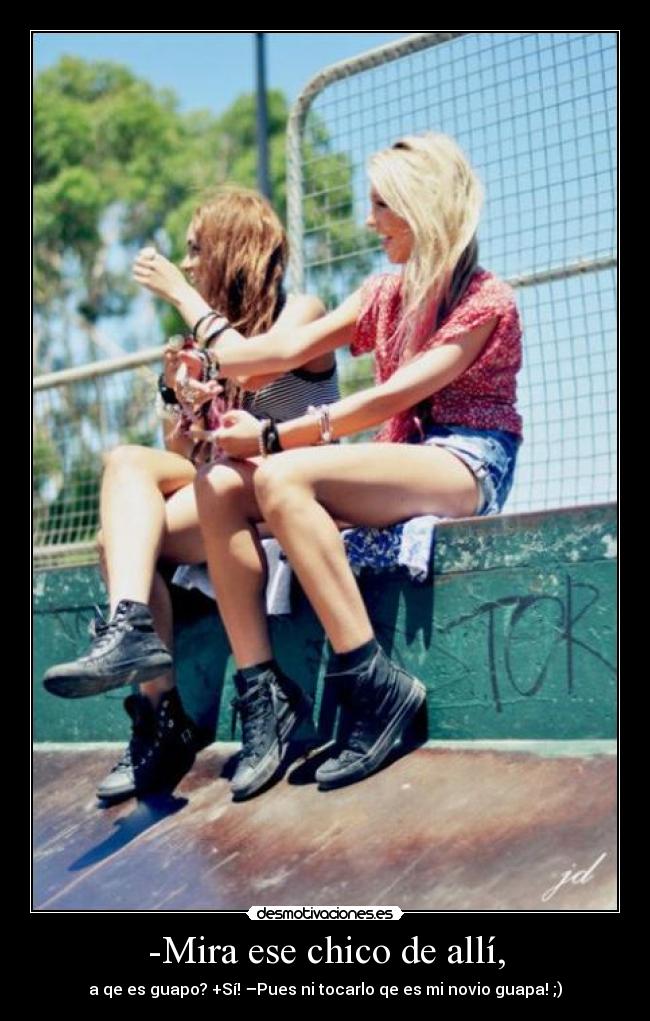 -Mira ese chico de allí, - a qe es guapo? +Sí! –Pues ni tocarlo qe es mi novio guapa! ;)