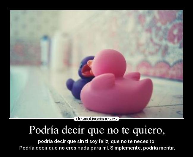 Podría decir que no te quiero, - podría decir que sin ti soy feliz, que no te necesito.
 Podría decir que no eres nada para mí. Simplemente, podría mentir.