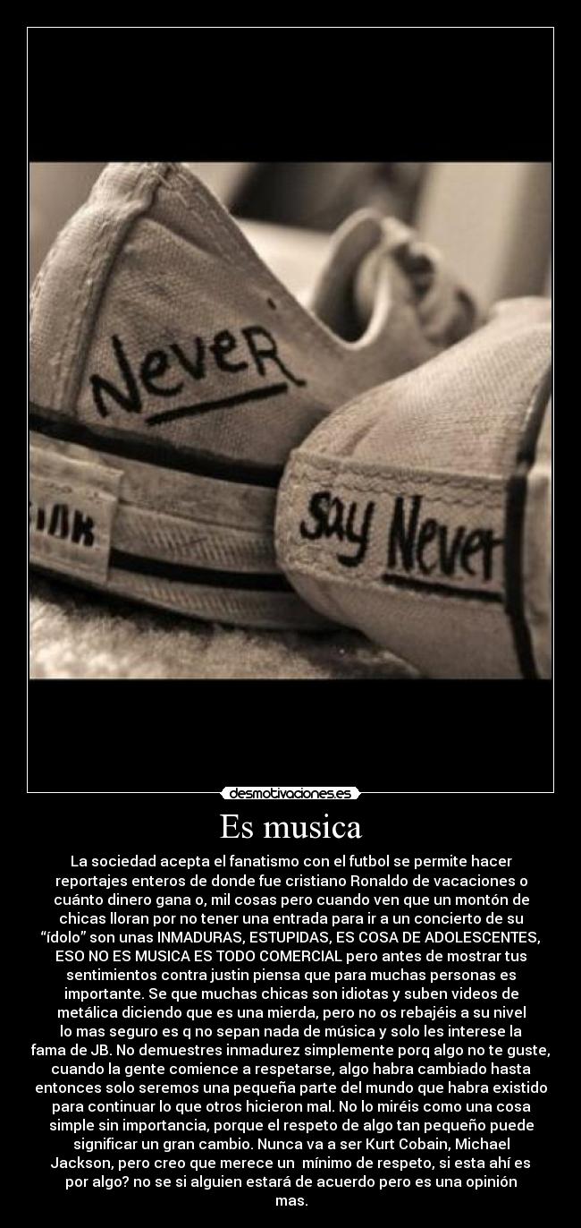 Es musica - La sociedad acepta el fanatismo con el futbol se permite hacer
reportajes enteros de donde fue cristiano Ronaldo de vacaciones o
cuánto dinero gana o, mil cosas pero cuando ven que un montón de
chicas lloran por no tener una entrada para ir a un concierto de su
“ídolo” son unas INMADURAS, ESTUPIDAS, ES COSA DE ADOLESCENTES,
ESO NO ES MUSICA ES TODO COMERCIAL pero antes de mostrar tus
sentimientos contra justin piensa que para muchas personas es
importante. Se que muchas chicas son idiotas y suben videos de
metálica diciendo que es una mierda, pero no os rebajéis a su nivel
lo mas seguro es q no sepan nada de música y solo les interese la
fama de JB. No demuestres inmadurez simplemente porq algo no te guste,
cuando la gente comience a respetarse, algo habra cambiado hasta
entonces solo seremos una pequeña parte del mundo que habra existido
para continuar lo que otros hicieron mal. No lo miréis como una cosa
simple sin importancia, porque el respeto de algo tan pequeño puede
significar un gran cambio. Nunca va a ser Kurt Cobain, Michael
Jackson, pero creo que merece un  mínimo de respeto, si esta ahí es
por algo? no se si alguien estará de acuerdo pero es una opinión
mas.